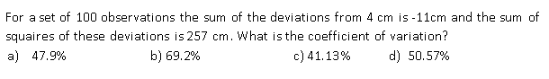 For a set of 100 observations the sum of the deviations from 4 cm is -11cm and the sum of
squaires of these deviations is 257 cm. What is the coefficient of variation?
a) 47.9%
b) 69.2%
c) 41.13%
d) 50.57%
