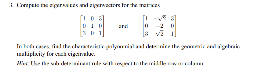 3. Compute the eigenvalues and eigenvectors for the matrices
16
[103]
010
301
and
0 -2 0
3 √2
In both cases, find the characteristic polynomial and determine the geometric and algebraic
multiplicity for each eigenvalue.
Hint: Use the sub-determinant rule with respect to the middle row or column.