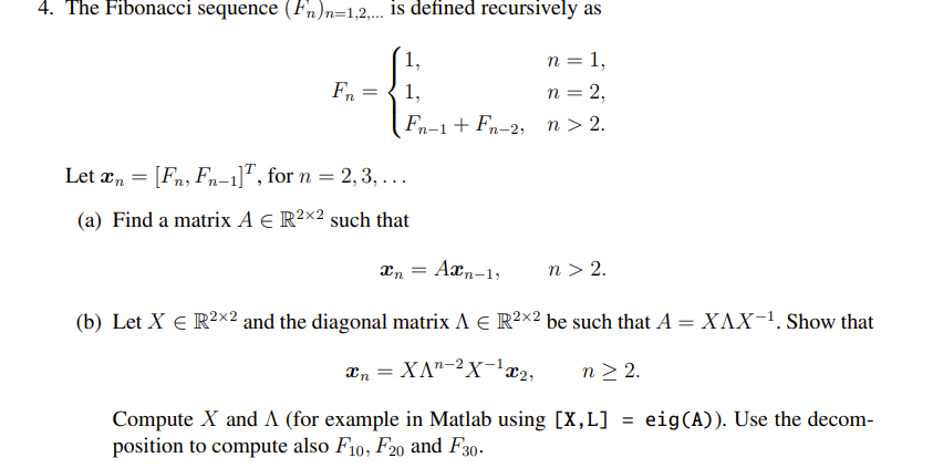 4. The Fibonacci sequence (Fn)n=1,2,... is defined recursively as
1,
n = 1,
1,
n = 2,
Fn-1 + Fn-2, n > 2.
Fn
=
Let n = [Fn, Fn-1], for n = 2, 3, ...
(a) Find a matrix A € R2×2 such that
Axn-1,
(b) Let X € R²×2 and the diagonal matrix A € R²×² be such that A XAX-¹. Show that
x₁ = XA¹-² X-¹x₂,
n > 2.
Compute X and A (for example in Matlab using [X,L] = eig(A)). Use the decom-
position to compute also F10, F20 and F30-
Xn
n > 2.