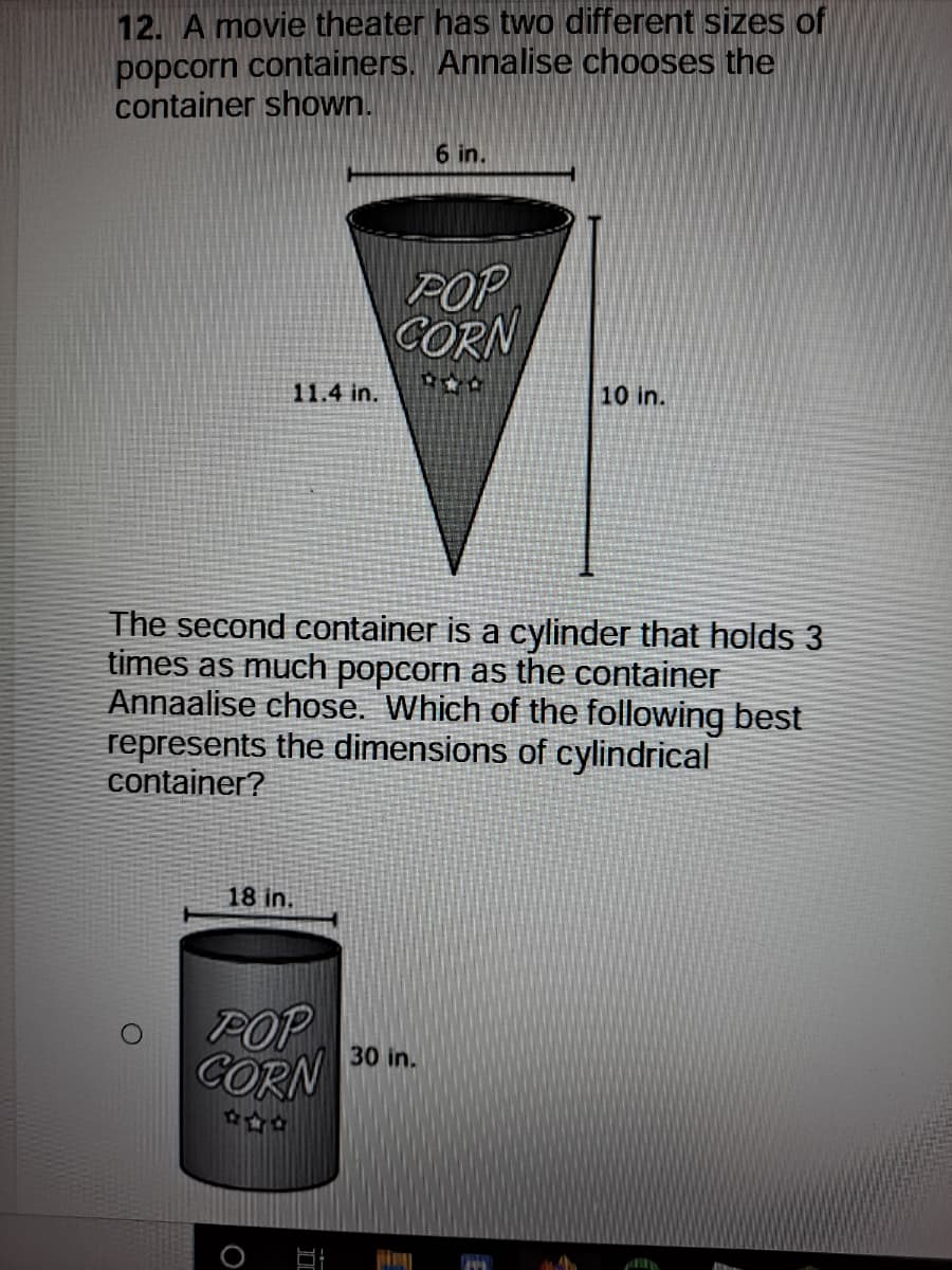 12. A movie theater has two different sizes of
popcorn containers. Annalise chooses the
container shown.
6 in.
POP
CORN
11.4 in.
10 in.
The second container is a cylinder that holds 3
times as much popcorn as the container
Annaalise chose. Which of the following best
represents the dimensions of cylindrical
container?
18 in.
POP
CORN
30 in.
