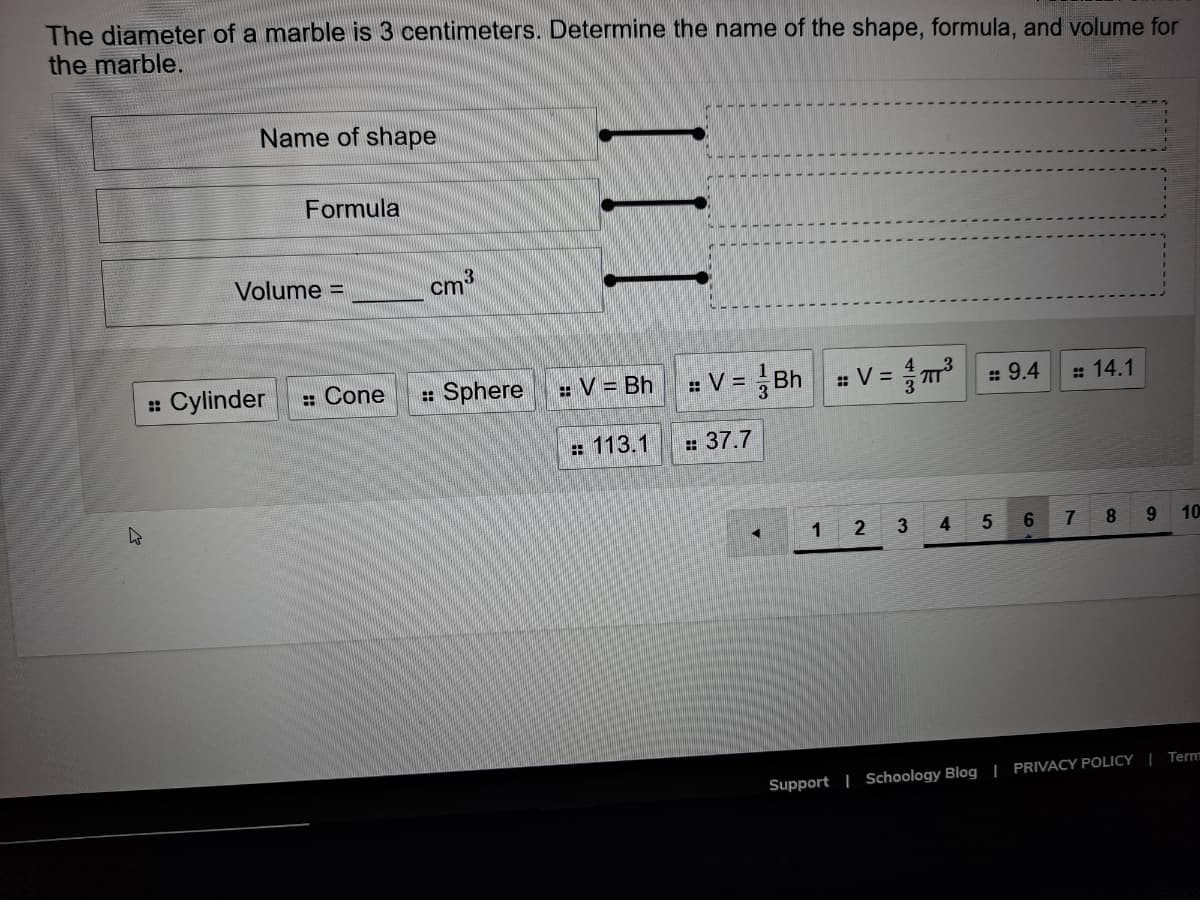 The diameter of a marble is 3 centimeters. Determine the name of the shape, formula, and volume for
the marble.
Name of shape
Formula
Volume =
cm3
Cylinder
: Cone
: Sphere
: V = Bh
# V = Bh V =
::
: 9.4
# 14.1
: 113.1
:37.7
1
2
6
8.
9 10
Term
Support | Schoology Blog | PRIVACY POLICY |
