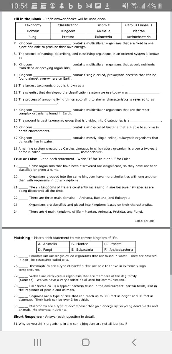 10:54 E E 9 & b b M - !
N all 4%
Fill in the Blank - Each answer choice will be used once.
Taxonomy
Classification
Binomial
Carolus Linnaeus
Domain
Kingdom
Animalia
Plantae
Fungi
Protista
Eubacteria
Archaebacteria
7. Kingdom
place and able to produce their own energy.
contains multicellular organisms that are fixed in one
8. The science of naming, describing, and classifying organisms in an ordered system is known
as
9. Kingdom
from dead or decaying organisms.
contains multicellular organisms that absorb nutrients
10.Kingdom
found almost everywhere on Earth.
contains single-celled, prokaryotic bacteria that can be
11.The largest taxonomic group is known as a
12.The scientist that developed the classification system we use today was
13.The process of grouping living things according to similar characteristics is referred to as
14.Kingdom
complex organisms found in Earth.
contains multicellular organisms that are the most
15.The second largest taxonomic group that is divided into 6 categories is a
16.Kingdom
harsh environments.
contains single-celled bacteria that are able to survive in
17.Kingdom
generally live in water.
contains mostly single-celled, eukaryotic organisms that
18.A naming system created by Carolus Linnaeus in which every organism is given a two-part
name is called
nomenclature.
True or False - Read each statement. Write "T" for True or "F" for False.
19
Some organisms that have been discovered are insignificant, so they have not been
classified or given a name.
20.
than with organisms in other kingdoms.
Organisms grouped into the same kingdom have more similarities with one another
21.
The six kingdoms of life are constantly increasing in size because new species are
being discovered all the time.
22.
There are three main domains - Archaea, Bacteria, and Eukaryota.
23.
Organisms are classified and placed into kingdoms based on their characteristics.
24.
There are 4 main kingdoms of life - Plantae, Animalia, Protista, and Fungi.
• THE SCIENCE DUO
Matching - Match each statement to the correct kingdom of life.
A. Animalia
B. Plantae
C. Protista
D. Fungi
E. Eubacteria
F. Archaebacteria
25.
Paramecium are single-celled o ganisms that are found in water. They are covered
in hair-like structures called cilia.
26.
Thermophiles are a type of bacteria that are able to thrive in extremely high
temperatures.
27.
Wolves are carnivorous crganis ms that are members of the dog family
(Canidac). Wolves have a very distinct howl used for communication.
28.
Escherichia coli is a type of bacteria found in the environment, certain foads, and in
the intestincs of pcople and animals.
Sequoias are a type of tree that can reach up to 300 feet in height and 30 fect in
29.
diamcter. Their bark can be over 3 fect thick
Mushrooms are a type of decomposer that gair energy by recycling dead plants and
animals into chemical nutrients.
30.
Short Response - Answer each question in detail.
31.Why do you think organisms in the same kingdom are not all identical?
