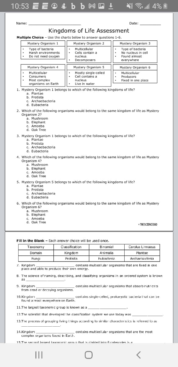 10:53 E E O & b b M - t
N{ all 4%
Name:
Date:
Kingdoms of Life Assessment
Multiple Choice - Use the charts below to answer questions 1-6.
Mystery Organism 1
Mystery Organism 2
Mystery Organism 3
Type of bacteria
Harsh environments
Do not need oxygen
Multicellular
Cells contain a
nucleus
Decomposers
Type of bacteria
No nucleus in cell
Found almost
everywhere
Mystery Organism 4
Mystery Organism 5
Mystery Organism 6
Multicellular
Consumers
Most complex
organisms on Earth
Mostly single-celled
Cell contains a
nucleus
Multicellular
Producers
Fixed in one place
Live in water
1. Mystery Organism 1 belongs to which of the following kingdoms of life?
a. Plantae
b. Protista
c. Archaebacteria
d. Eubacteria
2. Which of the following organisms would belong to the same kingdom of life as Mystery
Organism 27
a. Mushroom
b. Elephant
c. Amoeba
d. Oak Tree
3. Mystery Organism 1 belongs to which of the following kingdoms of life?
a. Plantae
b. Protista
c. Archaebacteria
d. Eubacteria
4. Which of the following organisms would belong to the same kingdom of life as Mystery
Organism 4?
a. Mushroom
b. Elephant
c. Amoeba
d. Oak Tree
5. Mystery Organism 5 belongs to which of the following kingdoms of life?
a. Plantae
b. Protista
c. Archaebacteria
d. Eubacteria
6. Which of the following organisms would belong to the same kingdom of life as Mystery
Organism 6?
a. Mushroom
b. Elephant
c. Amoeba
d. Oak Tree
THE SCIENCE DUO
Fill in the Blank - Each answer choice will be used once.
Taxonomy
Classification
Binomial
Carolus Linnaeus
Domain
Kingdom
Animalia
Plantae
Fungi
Pratista
Eubacteria
Archaebacteria
7. Kingdom
place and able to produce their own energy.
contains multicellular organisms that are fixed in one
8. The science of raming, describing, and classifying organisms in an orcered system is krown
as
9. Kingdom
from cead or decaying organisms.
contains multicellular organisms that absorb nutrients
10.Kingdom
contains single-celled, prokaryotic bacteria that can be
found almost everywhere on Earth.
11.The largest taxonomic graup is known as a
12.The scient ist that developed the dassification system we use today was
13.The process of groupirg living things according to similar characteris.ics is referred to as
14.Kingdom
complex orgarisms found in Earth.
contains multicellular organisms that are the most
15.The serond laranst taxnnamic arnun that is dividerl into 6 ratenaries is a
II
