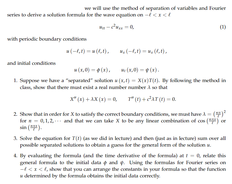 we will use the method of separation of variables and Fourier
series to derive a solution formula for the wave equation on -l < x <l
utt - c²uxx = 0,
with periodic boundary conditions
and initial conditions
u (-l, t) = u(l, t),
ux (−l, t) = ux (l, t),
(1)
u (x,0) = (x),
ut (x,0) = (x).
1. Suppose we have a "separated" solution u (x, t) = X(x)T(t). By following the method in
class, show that there must exist a real number number A so that
X" (x) + AX (x) = 0,
T" (t) + c²AT (t) = 0.
2. Show that in order for X to satisfy the correct boundary conditions, we must have λ = (¹7) ²
for n = 0,1,2,... and that we can take X to be any linear combination of cos (¹) or
sin (¹7x).
ηπχ
3. Solve the equation for T(t) (as we did in lecture) and then (just as in lecture) sum over all
possible separated solutions to obtain a guess for the general form of the solution u.
4. By evaluating the formula (and the time derivative of the formula) at t = 0, relate this
general formula to the initial data & and 4. Using the formulas for Fourier series on
-l < x < l, show that you can arrange the constants in your formula so that the function
u determined by the formula obtains the initial data correctly.