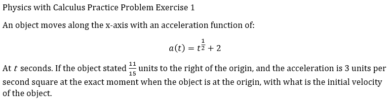 Physics with Calculus Practice Problem Exercise 1
An object moves along the x-axis with an acceleration function of:
1
a(t) = t7 + 2
At t seconds. If the object stated units to the right of the origin, and the acceleration is 3 units per
15
second square at the exact moment when the object is at the origin, with what is the initial velocity
of the object.
