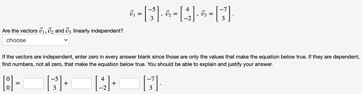 U2
Are the vectors v1, U2 and vz linearly independent?
choose
If the vectors are independent, enter zero in every answer blank since those are only the values that make the equation below true. If they are dependent,
find numbers, not all zero, that make the equation below true. You should be able to explain and justify your answer.
