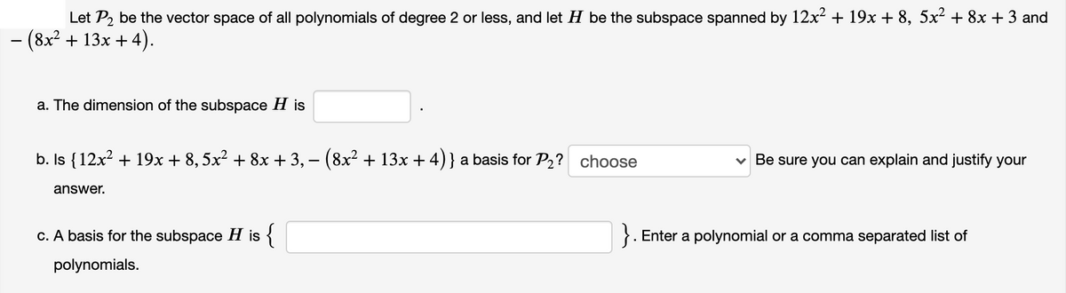 Let P2 be the vector space of all polynomials of degree 2 or less, and let H be the subspace spanned by 12x? + 19x + 8, 5x² + 8x + 3 and
(8x² + 13x + 4).
a. The dimension of the subspace H is
b. Is {12x² + 19x + 8,5x? + 8x + 3, – (8x² + 13x + 4)} a basis for P2? choose
v Be sure you can explain and justify your
-
answer.
c. A basis for the subspace H is {
}. Enter a polynomial or a comma separated list of
polynomials.
