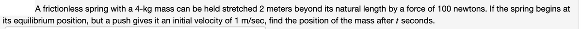 A frictionless spring with a 4-kg mass can be held stretched 2 meters beyond its natural length by a force of 100 newtons. If the spring begins at
its equilibrium position, but a push gives it an initial velocity of 1 m/sec, find the position of the mass after t seconds.
