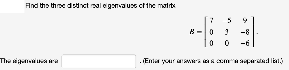 Find the three distinct real eigenvalues of the matrix
7
-5
9
B =
3
-8
-6
The eigenvalues are
(Enter your answers as a comma separated list.)
