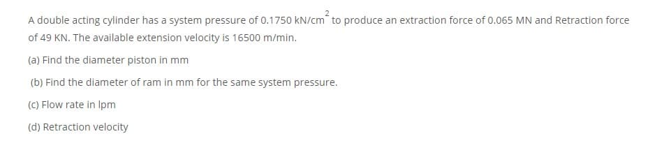 A double acting cylinder has a system pressure of 0.1750 kN/cm to produce an extraction force of 0.065 MN and Retraction force
of 49 KN. The available extension velocity is 16500 m/min.
(a) Find the diameter piston in mm
(b) Find the diameter of ram in mm for the same system pressure.
(C) Flow rate in Ipm
(d) Retraction velocity
