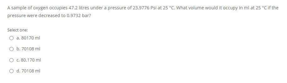 A sample of oxygen occupies 47.2 litres under a pressure of 23.9776 Psi at 25 °C. What volume would it occupy in ml at 25 °C if the
pressure were decreased to 0.9732 bar?
Select one:
O a. 80170 ml
O b. 70108 ml
O c. 80.170 ml
O d. 70108 ml
