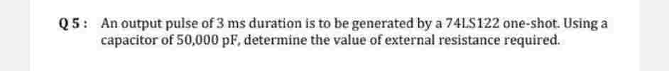 Q5: An output pulse of 3 ms duration is to be generated by a 74LS122 one-shot. Using a
capacitor of 50,000 pF, determine the value of external resistance required.