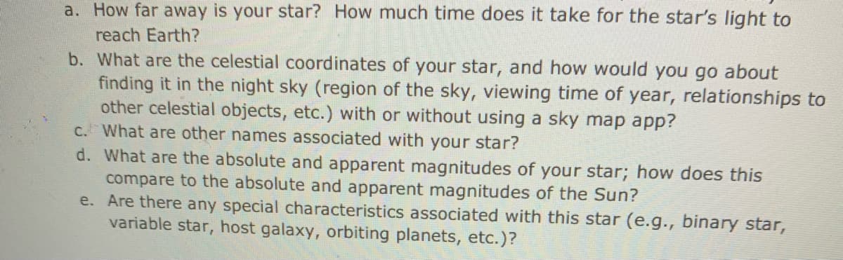 a. How far away is your star? How much time does it take for the star's light to
reach Earth?
b. What are the celestial coordinates of your star, and how would you go about
finding it in the night sky (region of the sky, viewing time of year, relationships to
other celestial objects, etc.) with or without using a sky map app?
C. What are other names associated with your star?
d. What are the absolute and apparent magnitudes of your star; how does this
compare to the absolute and apparent magnitudes of the Sun?
e. Are there any special characteristics associated with this star (e.g., binary star,
variable star, host galaxy, orbiting planets, etc.)?
