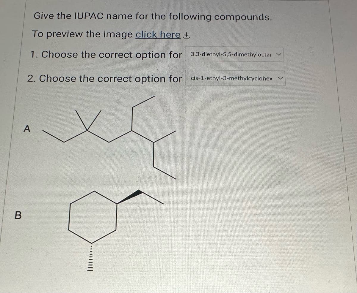 B
Give the IUPAC name for the following compounds.
To preview the image click here
1. Choose the correct option for 3,3-diethyl-5,5-dimethyloctal
2. Choose the correct option for cis-1-ethyl-3-methylcyclohex
A
o