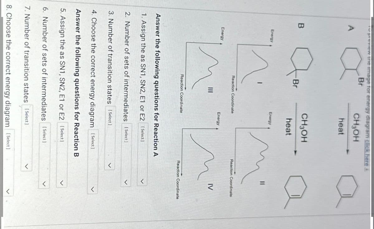 To preview the image for energy diagram click here &
Br
CH3OH
heat
A
B
Energy
Energy
T
Br
CH3OH
heat
Energy
Reaction Coordinate
Energy
Reaction Coordinate
Answer the following questions for Reaction A
1. Assign the as SN1, SN2, E1 or E2 [Select]
2. Number of sets of intermediates [Select]
3. Number of transition states [Select]
4. Choose the correct energy diagram [Select]
Answer the following questions for Reaction B
5. Assign the as SN1, SN2, E1 or E2 [Select]
6. Number of sets of intermediates [Select]
7. Number of transition states [Select]
8. Choose the correct energy diagram [Select]
Reaction Coordinate
IV
Reaction Coordinate