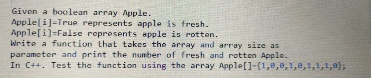 Given a boolean array Apple.
Apple[i]=True represents apple is fresh.
Apple[i]=False represents apple is rotten.
Write a function that takes the array and array size as
parameter and print the number of fresh and rotten Apple.
In C++. Test the function using the array Apple[]={1,0,0,1,0,1,1,1,0};
