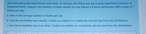 The university police department must write, on average, five tickets per day to keep department revenues at
budgeted levels. Suppose the number of tickets written per day follows a Poisson distribution with a mean of 7
tickets per day.
a. what is the average number of tickets per day
b. Find the probability that exactly 3 tickets are written on a randomly selected day from this distribution.
c. Find the probability that more than 2 tickets are written on a randomly selected day from this distribution.