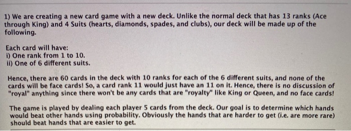 1) We are creating a new card game with a new deck. Unlike the normal deck that has 13 ranks (Ace
through King) and 4 Suits (hearts, diamonds, spades, and clubs), our deck will be made up of the
following.
Each card will have:
i) One rank from 1 to 10.
ii) One of 6 different suits.
Hence, there are 60 cards in the deck with 10 ranks for each of the 6 different suits, and none of the
cards will be face cards! So, a card rank 11 would just have an 11 on it. Hence, there is no discussion of
"royal" anything since there won't be any cards that are "royalty" like King or Queen, and no face cards!
The game is played by dealing each player 5 cards from the deck. Our goal is to determine which hands
would beat other hands using probability. Obviously the hands that are harder to get (i.e. are more rare)
should beat hands that are easier to get.
