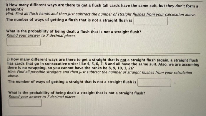 i) How many different ways are there to get a flush (all cards have the same suit, but they don't form a
straight)?
Hint: Find all flush hands and then just subtract the number of straight flushes from your calculation above.
The number of ways of getting a flush that is not a straight flush is
What is the probability of being dealt a flush that is not a straight flush?
Round your answer to 7 decimal places.
j) How many different ways are there to get a straight that is not a straight flush (again, a straight flush
has cards that go in consecutive order like 4, 5, 6, 7, 8 and all have the same suit. Also, we are assuming
there is no wrapping, so you cannot have the ranks be 8, 9, 10, 1, 2)7
Hint: Find all possible straights and then just subtract the number of straight flushes from your calculation
above.
The number of ways of getting a straight that is not a straight flush is
What is the probability of being dealt a straight that is not a straight flush?
Round your answer to 7 decimal places.
