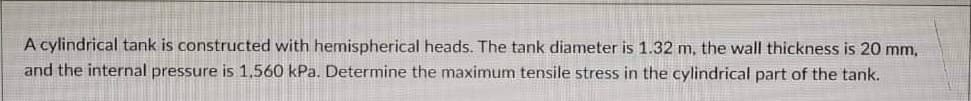 A cylindrical tank is constructed with hemispherical heads. The tank diameter is 1.32 m, the wall thickness is 20 mm,
and the internal pressure is 1,560 kPa. Determine the maximum tensile stress in the cylindrical part of the tank.