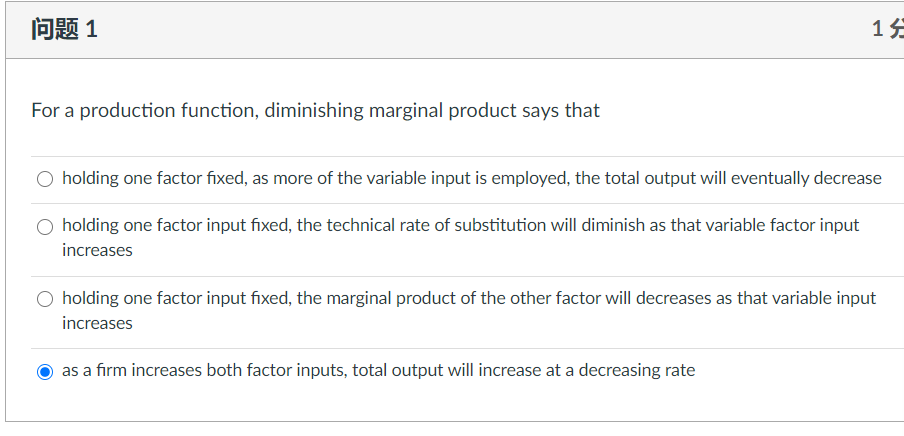 问题1
For a production function, diminishing marginal product says that
O holding one factor fixed, as more of the variable input is employed, the total output will eventually decrease
O holding one factor input fixed, the technical rate of substitution will diminish as that variable factor input
increases
O holding one factor input fixed, the marginal product of the other factor will decreases as that variable input
increases
as a firm increases both factor inputs, total output will increase at a decreasing rate
