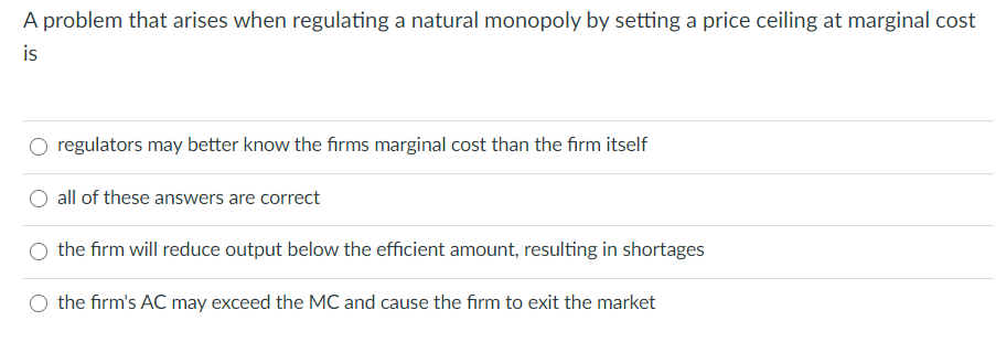 A problem that arises when regulating a natural monopoly by setting a price ceiling at marginal cost
is
regulators may better know the firms marginal cost than the firm itself
all of these answers are correct
the firm will reduce output below the efficient amount, resulting in shortages
the firm's AC may exceed the MC and cause the firm to exit the market
