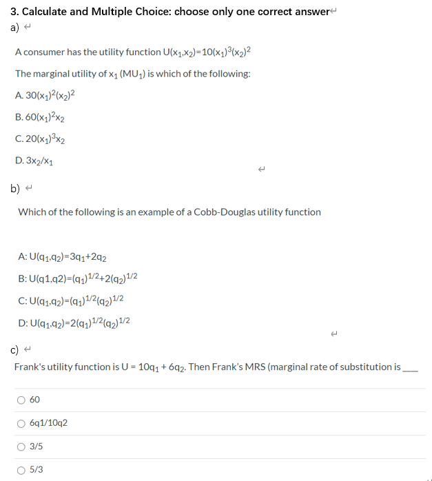 umer has the utility function U(x1.x2)=10(x1)°(x2)²
rginal utility of x1 (MU;) is which of the following:
K1
of the following is an example of a Cobb-Douglas utility function
1.92)=3q1+2q2
1.92)-(q,)1/2+2(q2)1/2
1.92)=(q;)1/2{q2)/2
1.92)=2(q;)/2(q2)1/2
utility function is U = 10q1 + 692. Then Frank's MRS (marginal rate of substitution is.
