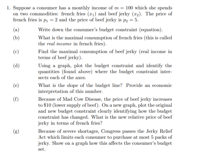 1. Suppose a consumer has a monthly income of m = 100 which she spends
on two commodities: french fries (x1) and beef jerky (r2). The price of
french fries is p1 = 2 and the price of beef jerky is p2 = 5.
(a)
Write down the consumer's budget constraint (equation).
(b)
What is the maximal consumption of french fries (this is called
the real income in french fries).
(c)
Find the maximal consumption of beef jerky (real income in
terms of beef jerky).
(d)
Using a graph, plot the budget constraint and identify the
quantities (found above) where the budget constraint inter-
sects each of the axes.
