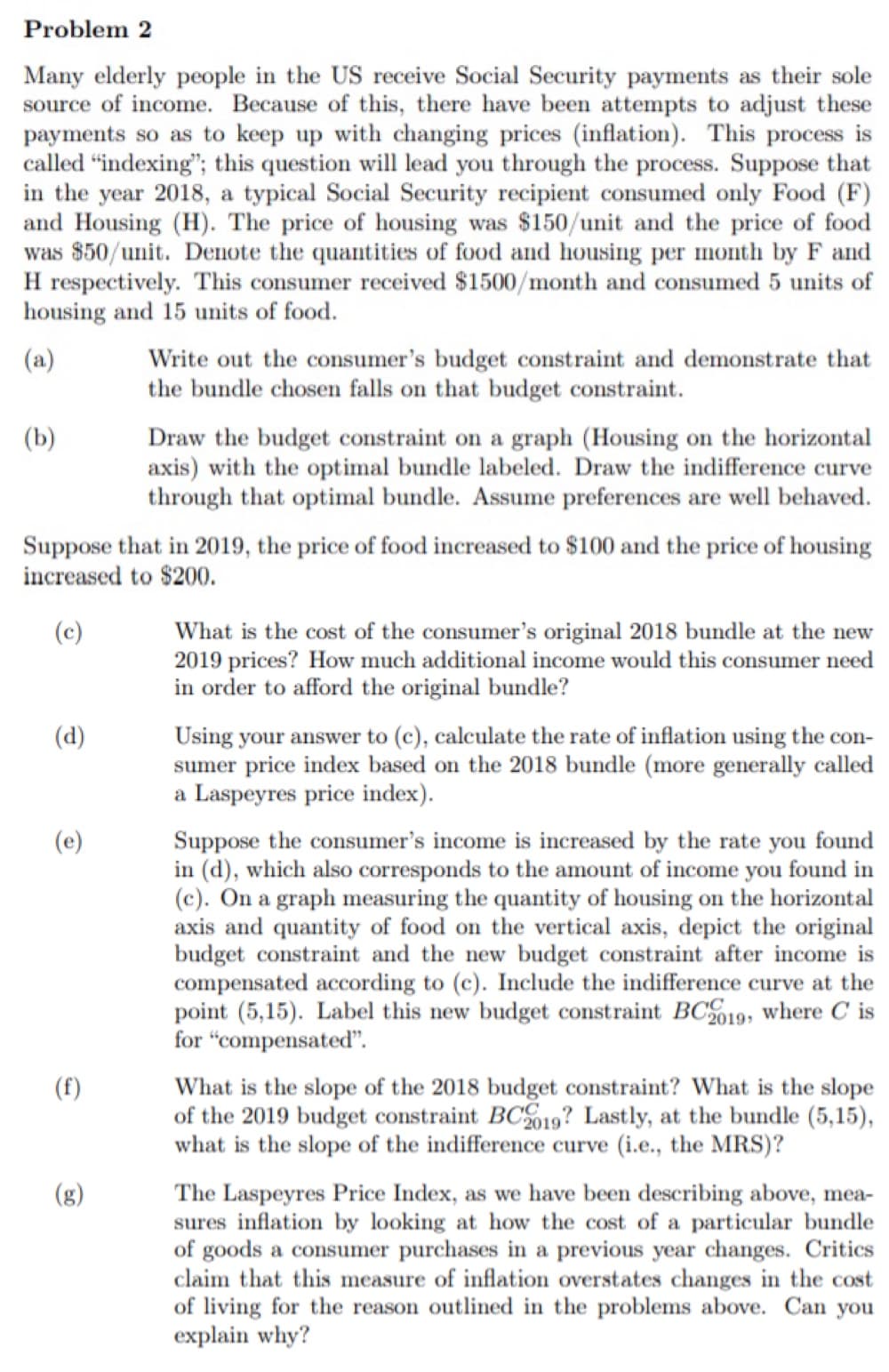 Many elderly people in the US receive Social Security payments as their sole
source of income. Because of this, there have been attempts to adjust these
payments so as to keep up with changing prices (inflation). This process is
called "indexing"; this question will lead you through the process. Suppose that
in the year 2018, a typical Social Security recipient consumed only Food (F)
and Housing (H). The price of housing was $150/unit and the price of food
was $50/unit. Denote the quantities of food and housing per month by F and
H respectively. This consumer received $1500/month and consumed 5 units of
housing and 15 units of food.
(a)
Write out the consumer's budget constraint and demonstrate that
the bundle chosen falls on that budget constraint.
(b)
Draw the budget constraint on a graph (Housing on the horizontal
axis) with the optimal bundle labeled. Draw the indifference curve
through that optimal bundle. Assume preferences are well behaved.
