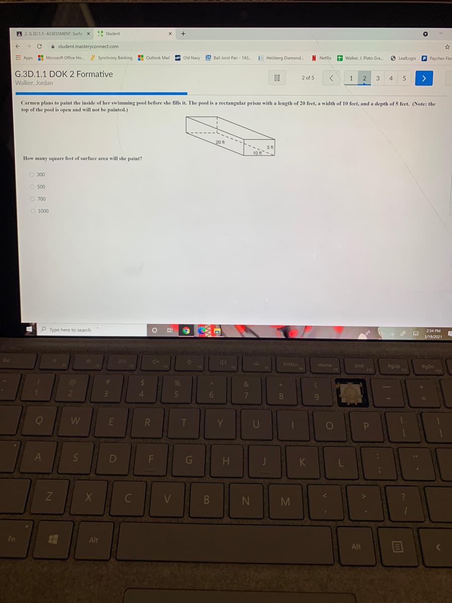 B 2. G.3D.1.1- ASSESSMENT: Surfac X
Student
i student.masteryconnect.com
E Apps
Microsoft Office Ho. l Synchrony Banking
H Outlook Mail E Old Navy A Ball Joint Pair - 1AS.
E Helzberg Diamond
N Netflix
Walker, J. Plato Gra.
O LeafLogix P Paychex Flex
G.3D.1.1 DOK 2 Formative
D0
2 of 5
1.
2
3
4
>
Walker, Jordan
Carmen plans to paint the inside of her swimming pool before she fills it. The pool is a rectangular prism with a length of 20 feet, a width of 10 feet, and a depth of 5 feet. (Note: the
top of the pool is open and will not be painted.)
20 ft
5 ft
10 ft.
How many square feet of surface area will she paint?
O 300
O 500
O 700
O 1000
P Type here to search
2:34 PM
3/19/2021
DII
Esc
2*
PrtScn
F8
Home
End
F10
F2
F3
F5
PgUp
Pg Dn
F12
F4
F6
F7
F9
%23
&
4.
5
6.
7
8
T
Y
A
S
D
K
L
V
Fn
Alt
Alt
