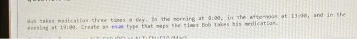 Bob takes medication three times a day. In the morning at 8:00, in the afternoon at 13:00, and in the
evening at 19:00. Create an enum type that maps the times Bob takes his medication.
