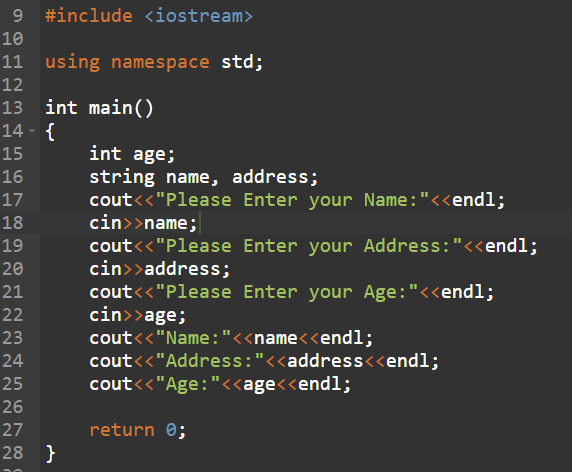 9 #include <iostream>
10
11 using namespace std;
12
13 int main()
14 - {
15
int age;
string name, address;
cout<<"Please Enter your Name:"<<endl;
cin>>name;
cout<<"Please Enter your Address:"<<endl;
cin>>address;
cout<<"Please Enter your Age:"<<endl;
cin>>age;
cout<<"Name:"<<name<<endl;
cout<<"Address:"<<address<<endl;
cout<<"Age:"<<age<<endl;
16
17
18
19
20
21
22
23
24
25
26
27
return 0;
28 }
