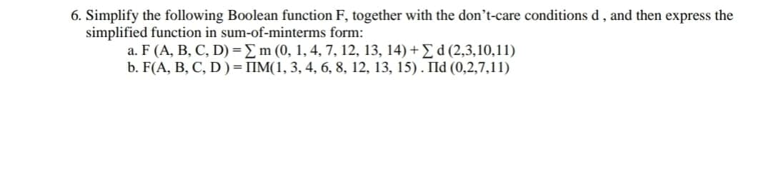 6. Simplify the following Boolean function F, together with the don't-care conditions d, and then express the
simplified function in sum-of-minterms form:
a. F (A, B, C, D) =Em (0, 1, 4, 7, 12, 13, 14) +E d (2,3,10,11)
b. F(A, B, C, D )= IIM(1, 3, 4, 6, 8, 12, 13, 15). IId (0,2,7,11)
