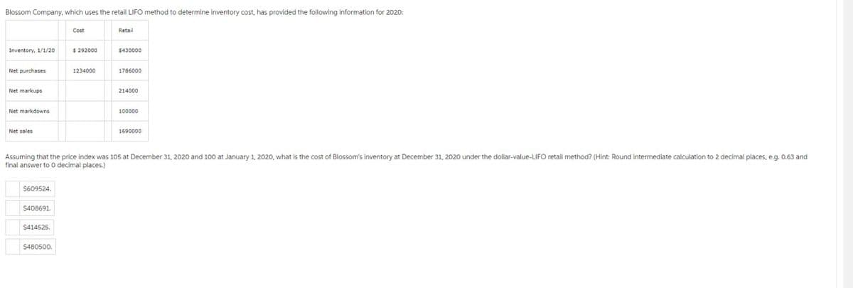 Blossom Company, which uses the retail LIFO method to determine inventory cost, has provided the following information for 2020:
Inventory, 1/1/20
Net purchases
Net markups
Net markdowns
Net sales
$609524.
$408691.
$414525.
Cost
$480500.
$292000
1234000
Retail
$430000
1786000
Assuming that the price index was 105 at December 31, 2020 and 100 at January 1, 2020, what is the cost of Blossom's inventory at December 31, 2020 under the dollar-value-LIFO retail method? (Hint: Round intermediate calculation to 2 decimal places, e.g. 0.63 and
final answer to 0 decimal places.)
214000
100000
1690000