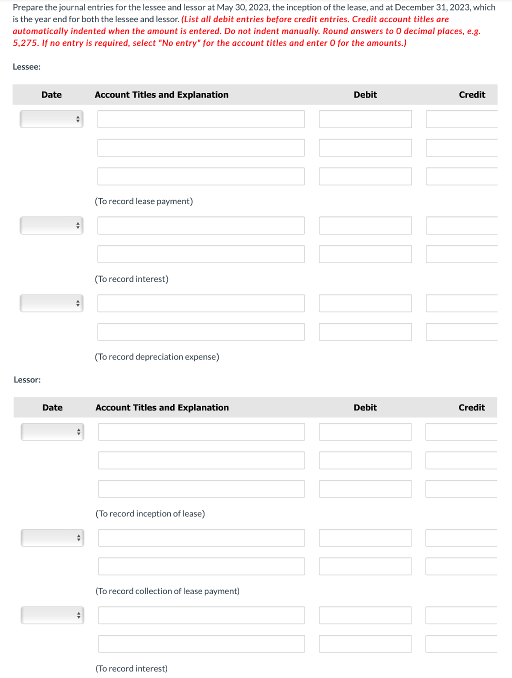 Prepare the journal entries for the lessee and lessor at May 30, 2023, the inception of the lease, and at December 31, 2023, which
is the year end for both the lessee and lessor. (List all debit entries before credit entries. Credit account titles are
automatically indented when the amount is entered. Do not indent manually. Round answers to 0 decimal places, e.g.
5,275. If no entry is required, select "No entry" for the account titles and enter O for the amounts.)
Lessee:
Lessor:
Date
Date
♦
+
+
+
Account Titles and Explanation
(To record lease payment)
(To record interest)
(To record depreciation expense)
Account Titles and Explanation
(To record inception of lease)
(To record collection of lease payment)
(To record interest)
Debit
Debit
Credit
Credit