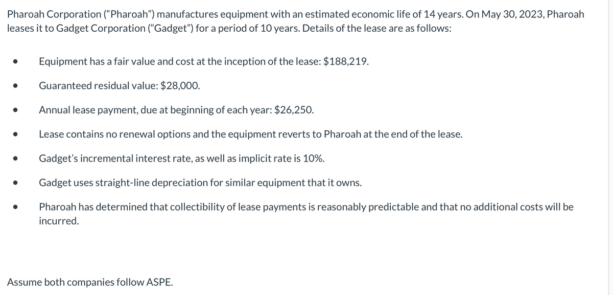 Pharoah Corporation ("Pharoah") manufactures equipment with an estimated economic life of 14 years. On May 30, 2023, Pharoah
leases it to Gadget Corporation ("Gadget") for a period of 10 years. Details of the lease are as follows:
Equipment has a fair value and cost at the inception of the lease: $188,219.
Guaranteed residual value: $28,000.
Annual lease payment, due at beginning of each year: $26,250.
Lease contains no renewal options and the equipment reverts to Pharoah at the end of the lease.
Gadget's incremental interest rate, as well as implicit rate is 10%.
Gadget uses straight-line depreciation for similar equipment that it owns.
Pharoah has determined that collectibility of lease payments is reasonably predictable and that no additional costs will be
incurred.
Assume both companies follow ASPE.