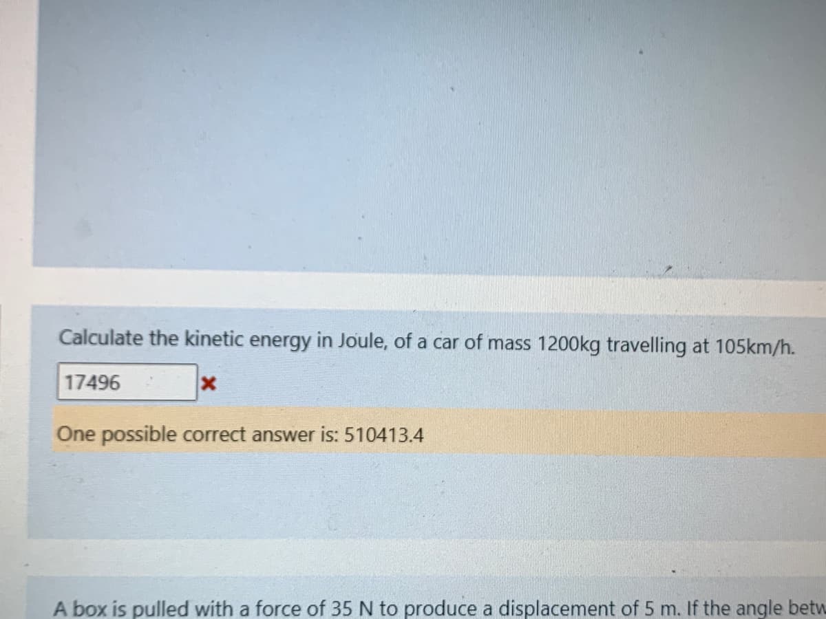 Calculate the kinetic energy in Joule, of a car of mass 1200kg travelling at 105km/h.
17496
One possible correct answer is: 510413.4
A box is pulled with a force of 35 N to produce a displacement of 5 m. If the angle betw
