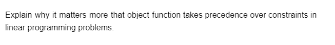 Explain why it matters more that object function takes precedence over constraints in
linear programming problems.