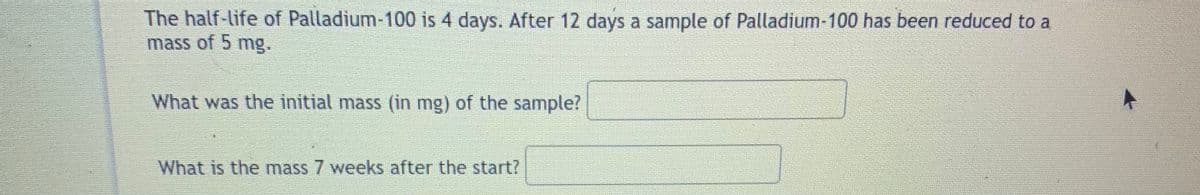 The half-life of Palladium-100 is 4 days. After 12 days a sample of Palladium-100 has been reduced to a
mass of 5 mg.
What was the initial mass (in mg) of the sample?
What is the mass 7 weeks after the start?

