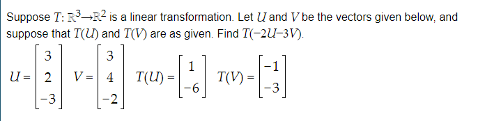 Suppose T: R→R? is a linear transformation. Let U and V be the vectors given below, and
suppose that T(L) and T(V) are as given. Find T(-2lU-3V).
3
3
1
-1
U = 2
V = 4
T(U) =
T(V) =
-6
-3
-3
-2
