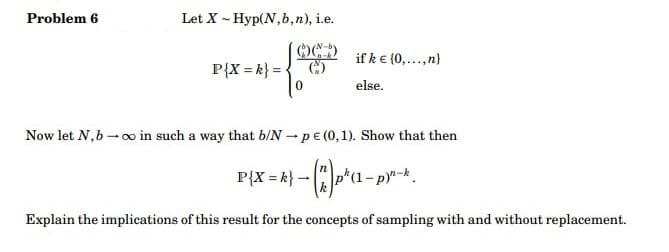 Problem 6
Let X - Hyp(N,b,n), i.e.
C
P{X = k} =
if k € (0,...,n)
else.
Now let N, b→∞o in such a way that b/N-pe (0,1). Show that then
P{X = k} - ("^ p² (1-py"-k.
Explain the implications of this result for the concepts of sampling with and without replacement.