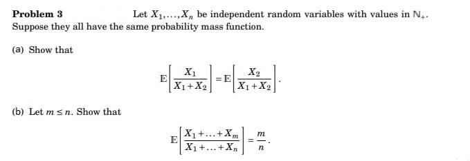 Problem 3
Let X₁,..., X, be independent random variables with values in N₁.
Suppose they all have the same probability mass function.
(a) Show that
(b) Let m≤n. Show that
E
X₁
X1 + X₂
E
= E
X2
X1 + X2
X₁ +...+ Xm
X₁ +...+Xn
m
n