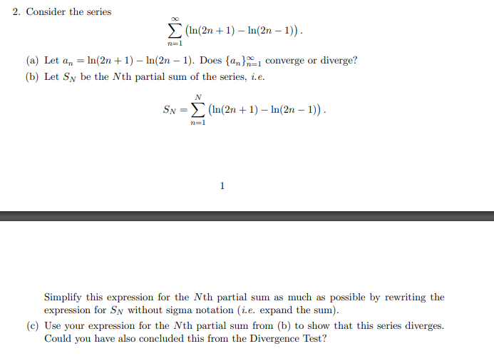 2. Consider the series
E (In(2n + 1) – In(2n – 1)).
n=1
(a) Let a, = In(2n + 1) – In(2n – 1). Does {a,}1 converge or diverge?
(b) Let Sy be the Nth partial sum of the series, i.e.
SN =E (In(2n + 1) – In(2n – 1)).
n=1
1.
Simplify this expression for the Nth partial sum as much as possible by rewriting the
expression for SN without sigma notation (i.e. expand the sum).
(c) Use your expression for the Nth partial sum from (b) to show that this series diverges.
Could you have also concluded this from the Divergence Test?
