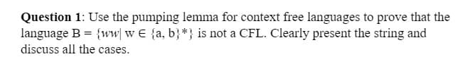 Question 1: Use the pumping lemma for context free languages to prove that the
language B = {ww w E {a, b}*} is not a CFL. Clearly present the string and
discuss all the cases.