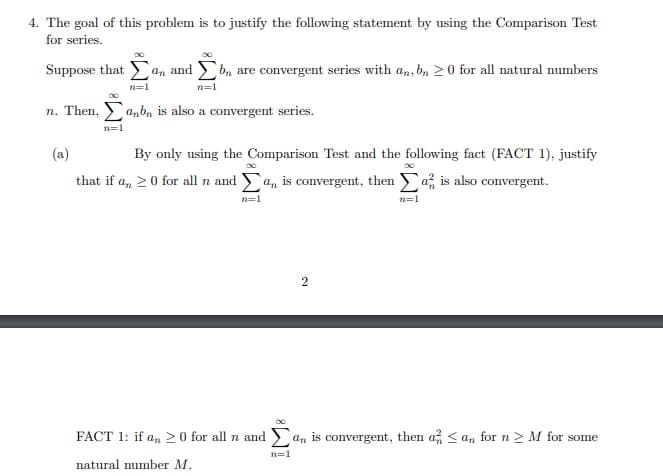 4. The goal of this problem is to justify the following statement by using the Comparison Test
for series.
Suppose that
an and b, are convergent series with an, bn 20 for all natural numbers
n=1
n=1
n. Then, anbn is also a convergent series.
n=1
(a)
By only using the Comparison Test and the following fact (FACT 1), justify
that if a, 20 for all n and a, is convergent, then a is also convergent.
n=1
n=1
2
FACT 1: if a, > 0 for all n and > an is convergent, then a < an for n > M for some
n=1
natural number M.
