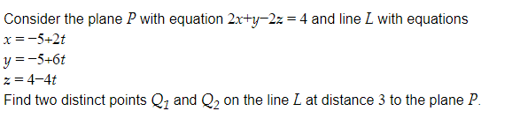 Consider the plane P with equation 2x+y-2z = 4 and line L with equations
x =-5+2t
y = -5+6t
z = 4-4t
Find two distinct points Q, and Q, on the line L at distance 3 to the plane P.
