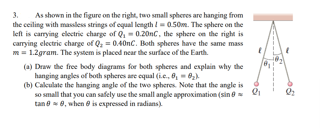 3. As shown in the figure on the right, two small spheres are hanging from
the ceiling with massless strings of equal length 1 = 0.50m. The sphere on the
left is carrying electric charge of Q₁ = 0.20nC, the sphere on the right is
carrying electric charge of Q₂ = 0.40nC. Both spheres have the same mass
m = 1.2gram. The system is placed near the surface of the Earth.
(a) Draw the free body diagrams for both spheres and explain why the
hanging angles of both spheres are equal (i.e., 0₁ = 0₂).
(b) Calculate the hanging angle of the two spheres. Note that the angle is
so small that you can safely use the small angle approximation (sin ≈
tan 0 ≈ 0, when 0 is expressed in radians).