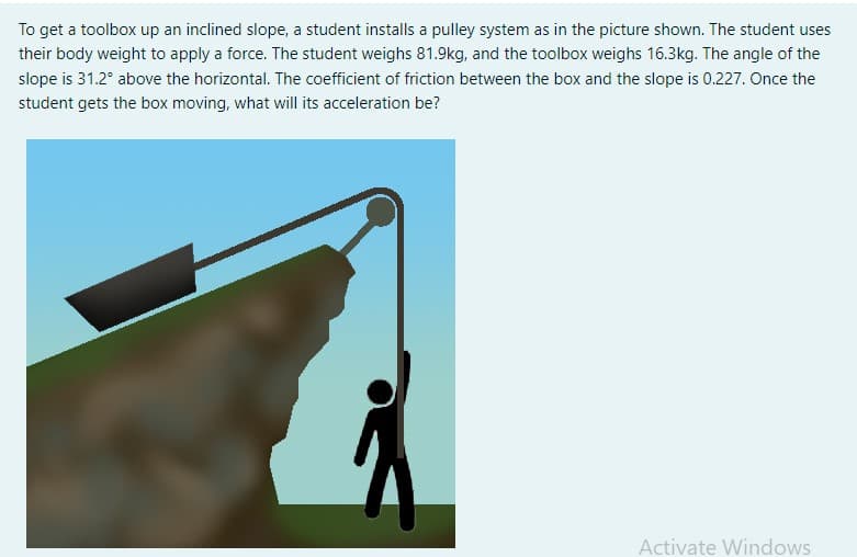 To get a toolbox up an inclined slope, a student installs a pulley system as in the picture shown. The student uses
their body weight to apply a force. The student weighs 81.9kg, and the toolbox weighs 16.3kg. The angle of the
slope is 31.2° above the horizontal. The coefficient of friction between the box and the slope is 0.227. Once the
student gets the box moving, what will its acceleration be?
Activate Windows