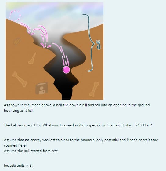 SE
y
As shown in the image above, a ball slid down a hill and fell into an opening in the ground,
bouncing as it fell.
The ball has mass 3 lbs. What was its speed as it dropped down the height of y = 24.233 m?
Include units in Sl.
Assume that no energy was lost to air or to the bounces (only potential and kinetic energies are
counted here)
Assume the ball started from rest.