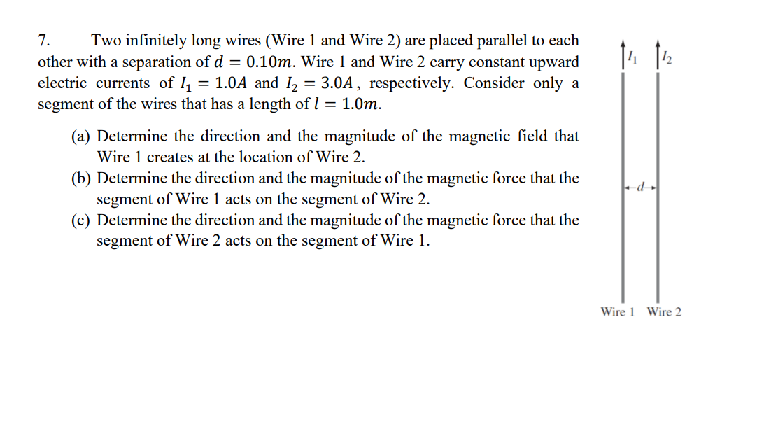 7. Two infinitely long wires (Wire 1 and Wire 2) are placed parallel to each
other with a separation of d = 0.10m. Wire 1 and Wire 2 carry constant upward
electric currents of 1₁ = 1.0A and I₂ = 3.0A, respectively. Consider only a
segment of the wires that has a length of 1 = 1.0m.
(a) Determine the direction and the magnitude of the magnetic field that
Wire 1 creates at the location of Wire 2.
(b) Determine the direction and the magnitude of the magnetic force that the
segment of Wire 1 acts on the segment of Wire 2.
(c) Determine the direction and the magnitude of the magnetic force that the
segment of Wire 2 acts on the segment of Wire 1.
d
Wire 1 Wire 2